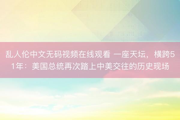 乱人伦中文无码视频在线观看 一座天坛，横跨51年：美国总统再次踏上中美交往的历史现场