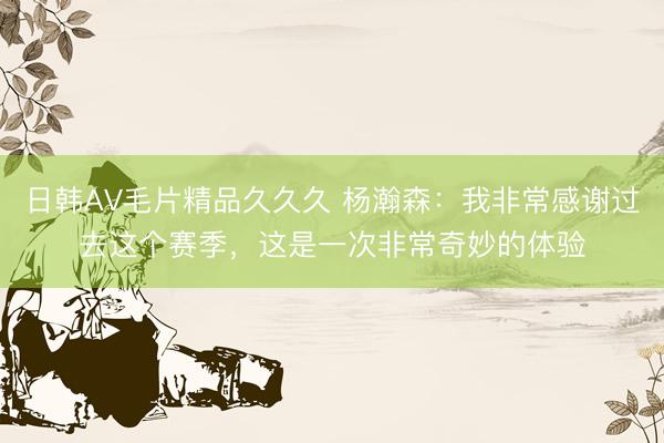 日韩AV毛片精品久久久 杨瀚森：我非常感谢过去这个赛季，这是一次非常奇妙的体验