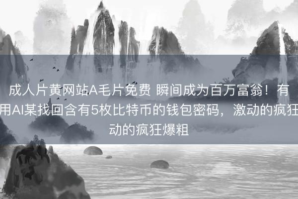 成人片黄网站A毛片免费 瞬间成为百万富翁！有网友用AI某找回含有5枚比特币的钱包密码，激动的疯狂爆粗