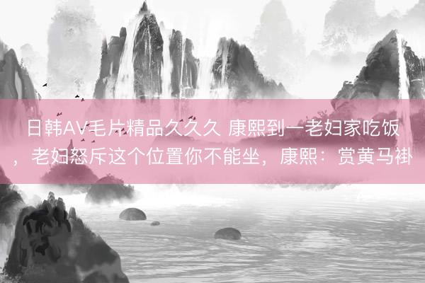日韩AV毛片精品久久久 康熙到一老妇家吃饭，老妇怒斥这个位置你不能坐，康熙：赏黄马褂
