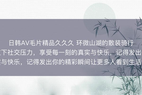 日韩AV毛片精品久久久 环微山湖的散装骑行记录让人自由自在，放下社交压力，享受每一刻的真实与快乐，记得发出你的精彩瞬间让更多人看到生活的美好