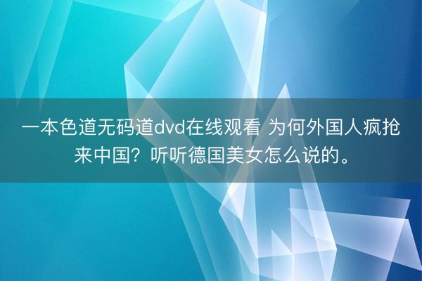 一本色道无码道dvd在线观看 为何外国人疯抢来中国？听听德国美女怎么说的。