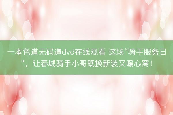 一本色道无码道dvd在线观看 这场“骑手服务日”，让春城骑手小哥既换新装又暖心窝！
