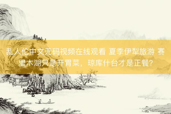 乱人伦中文无码视频在线观看 夏季伊犁旅游 赛里木湖只是开胃菜，<a href=