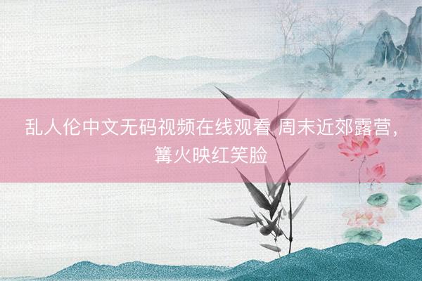 乱人伦中文无码视频在线观看 周末近郊露营，篝火映红笑脸