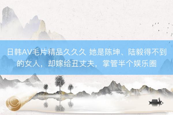 日韩AV毛片精品久久久 她是陈坤、陆毅得不到的女人，却嫁给丑丈夫，掌管半个娱乐圈
