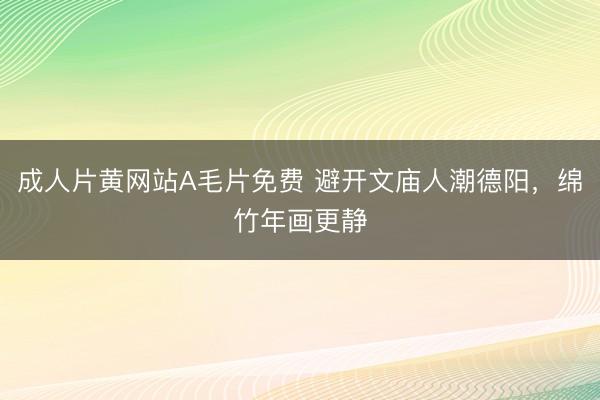 成人片黄网站A毛片免费 避开文庙人潮德阳，绵竹年画更静