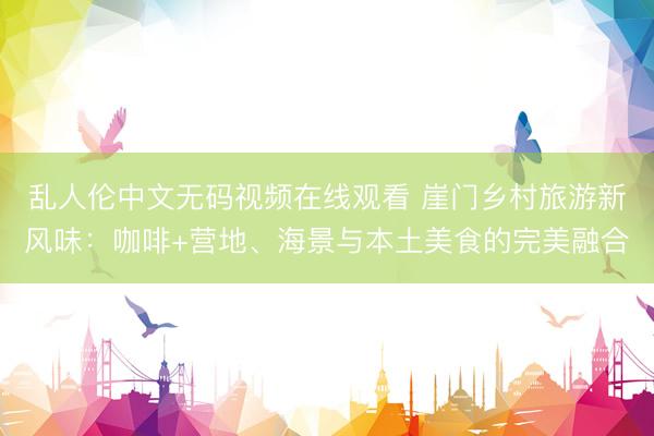 乱人伦中文无码视频在线观看 崖门乡村旅游新风味：咖啡+营地、海景与本土美食的完美融合