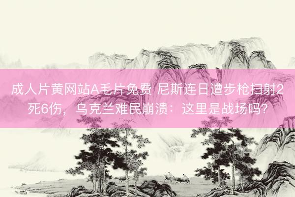 成人片黄网站A毛片免费 尼斯连日遭步枪扫射2死6伤，乌克兰难民崩溃：这里是战场吗？