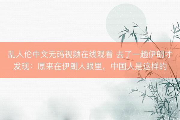乱人伦中文无码视频在线观看 去了一趟伊朗才发现：原来在伊朗人眼里，中国人是这样的