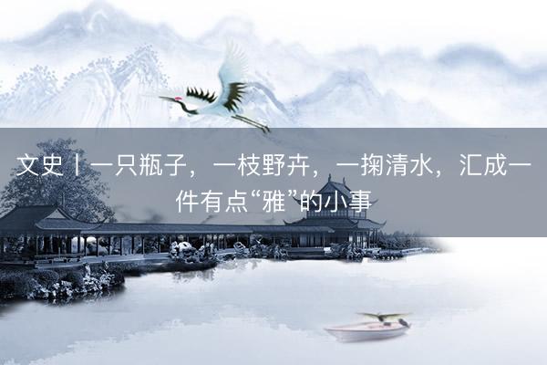 文史丨一只瓶子，一枝野卉，一掬清水，汇成一件有点“雅”的小事