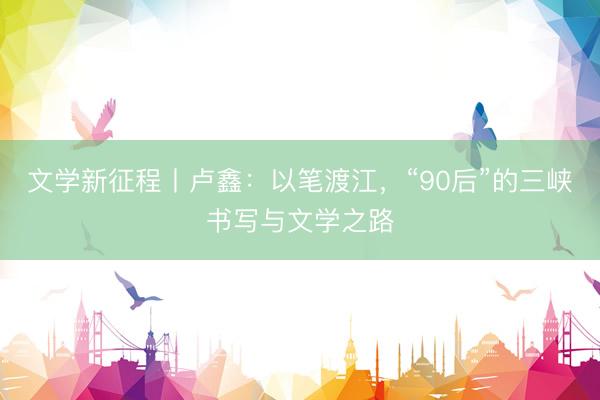 文学新征程丨卢鑫：以笔渡江，“90后”的三峡书写与文学之路