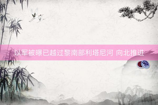 以军被曝已越过黎南部利塔尼河 向北推进