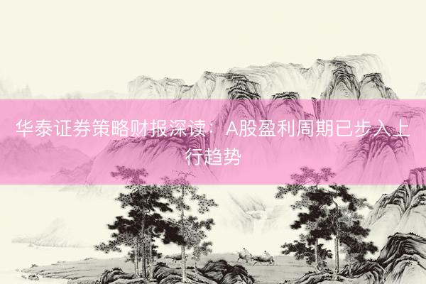 华泰证券策略财报深读：A股盈利周期已步入上行趋势