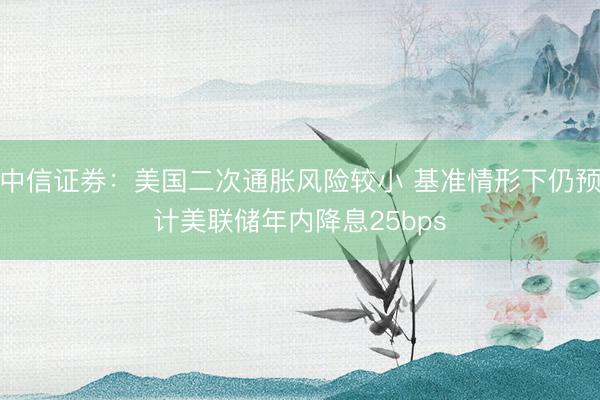 中信证券：美国二次通胀风险较小 基准情形下仍预计美联储年内降息25bps