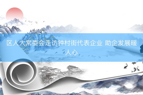 区人大常委会走访钟村街代表企业 助企发展暖人心