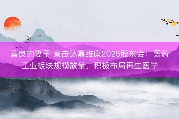 善良的妻子 直击达嘉维康2025股东会：医药工业板块规模放量，积极布局再生医学
