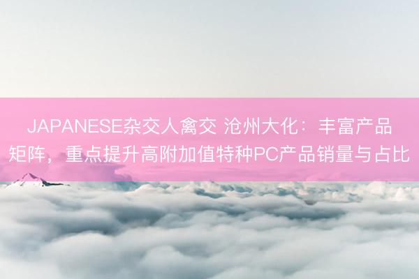 JAPANESE杂交人禽交 沧州大化：丰富产品矩阵，重点提升高附加值特种PC产品销量与占比