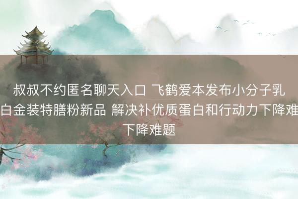 叔叔不约匿名聊天入口 飞鹤爱本发布小分子乳蛋白金装特膳粉新品 解决补优质蛋白和行动力下降难题