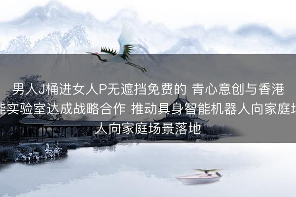 男人J桶进女人P无遮挡免费的 青心意创与香港具身智能实验室达成战略合作 推动具身智能机器人向家庭场景落地