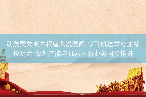 动漫美女被大叔虐哭漫漫画 今飞凯达举办业绩说明会 海外产能与机器人新业务同步推进