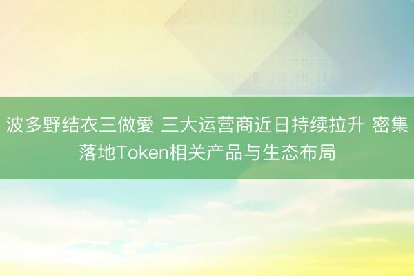 波多野结衣三做愛 三大运营商近日持续拉升 密集落地Token相关产品与生态布局