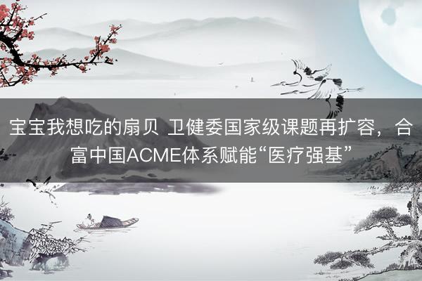 宝宝我想吃的扇贝 卫健委国家级课题再扩容，合富中国ACME体系赋能“医疗强基”