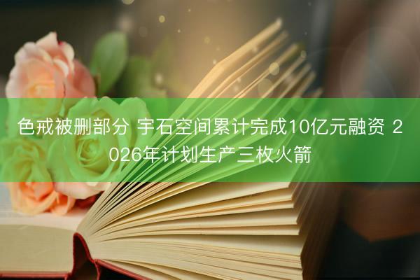 色戒被删部分 宇石空间累计完成10亿元融资 2026年计划生产三枚火箭