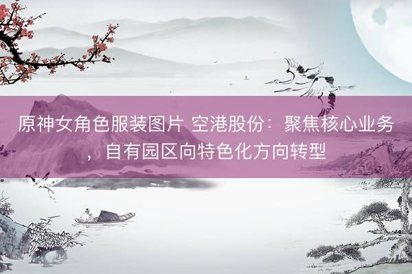 原神女角色服装图片 空港股份：聚焦核心业务，自有园区向特色化方向转型
