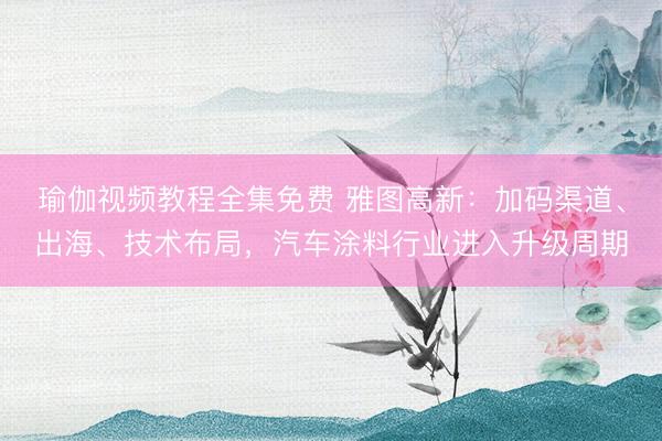 瑜伽视频教程全集免费 雅图高新：加码渠道、出海、技术布局，汽车涂料行业进入升级周期