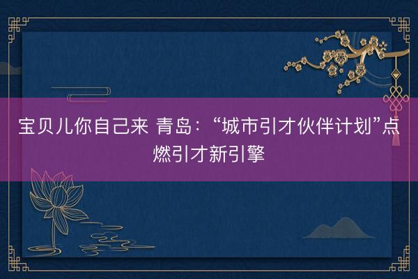 宝贝儿你自己来 青岛：“城市引才伙伴计划”点燃引才新引擎