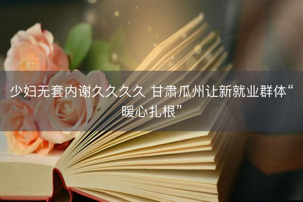少妇无套内谢久久久久 甘肃瓜州让新就业群体“暖心扎根”