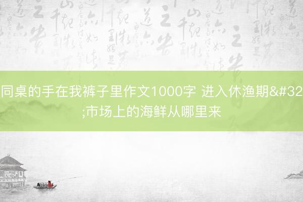 同桌的手在我裤子里作文1000字 进入休渔期 市场上的海鲜从哪里来