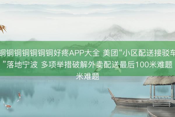 铜铜铜铜铜铜铜好疼APP大全 美团“小区配送接驳车”落地宁波 多项举措破解外卖配送最后100米难题