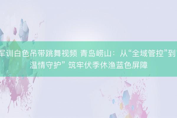军训白色吊带跳舞视频 青岛崂山：从“全域管控”到“温情守护” 筑牢伏季休渔蓝色屏障