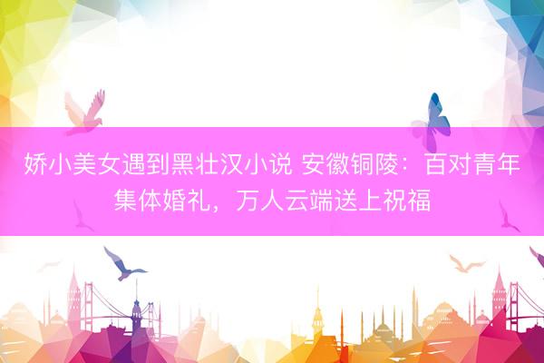 娇小美女遇到黑壮汉小说 安徽铜陵：百对青年集体婚礼，万人云端送上祝福