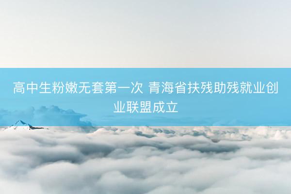 高中生粉嫩无套第一次 青海省扶残助残就业创业联盟成立