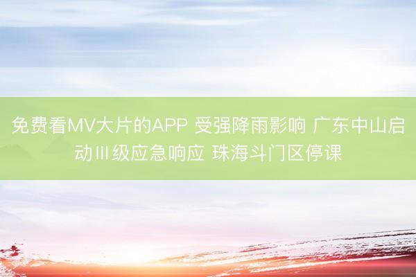 免费看MV大片的APP 受强降雨影响 广东中山启动Ⅲ级应急响应 珠海斗门区停课