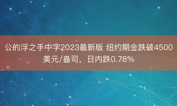 公的浮之手中字2023最新版 纽约期金跌破4500美元/盎司，日内跌0.78%