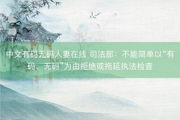中文有码无码人妻在线 司法部:不能简单以“有码、无码”为由拒绝或拖延执法检查