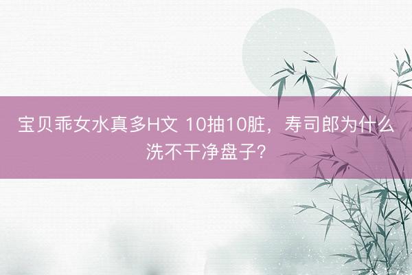 宝贝乖女水真多H文 10抽10脏，寿司郎为什么洗不干净盘子？