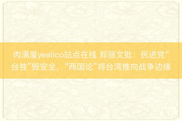 肉满屋yealico站点在线 郑丽文批：民进党“台独”毁安全，“两国论”将台湾推向战争边缘
