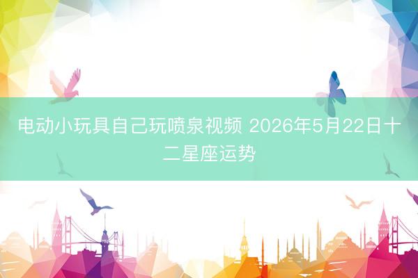 电动小玩具自己玩喷泉视频 2026年5月22日十二星座运势