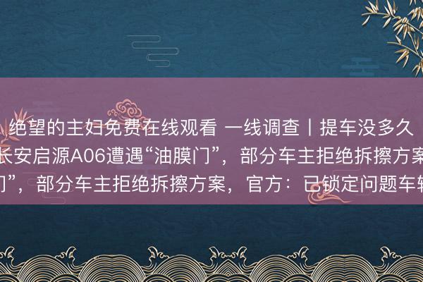 绝望的主妇免费在线观看 一线调查丨提车没多久，摄像头就“糊”了！长安启源A06遭遇“油膜门”，部分车主拒绝拆擦方案，官方：已锁定问题车辆