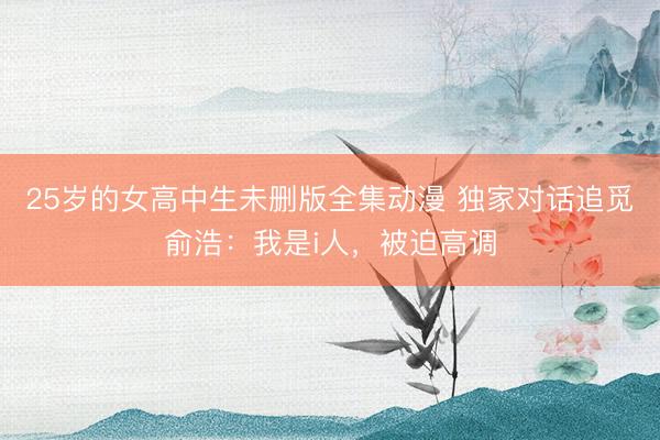 25岁的女高中生未删版全集动漫 独家对话追觅俞浩：我是i人，被迫高调