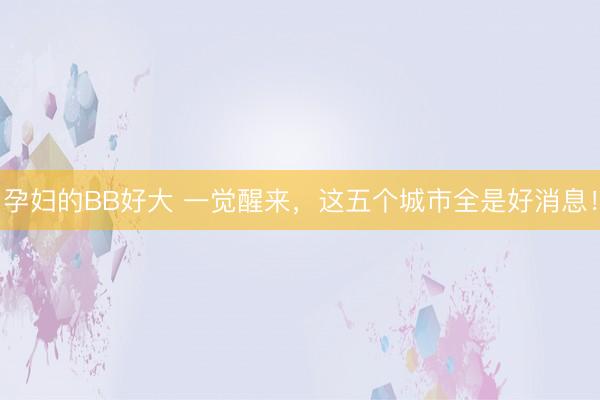 孕妇的BB好大 一觉醒来，这五个城市全是好消息！