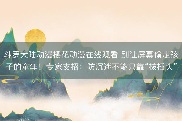 斗罗大陆动漫樱花动漫在线观看 别让屏幕偷走孩子的童年!专家支招:防沉迷不能只靠“拔插头”