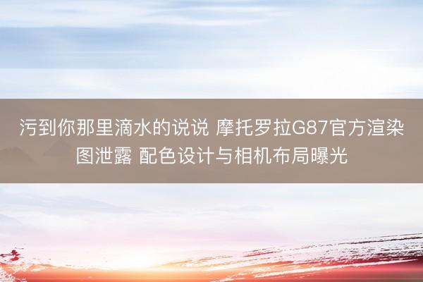 污到你那里滴水的说说 摩托罗拉G87官方渲染图泄露 配色设计与相机布局曝光