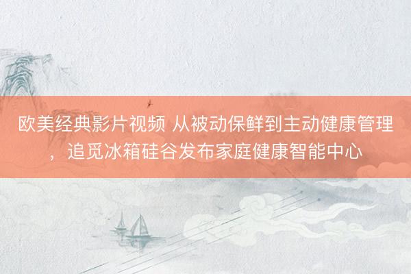 欧美经典影片视频 从被动保鲜到主动健康管理，追觅冰箱硅谷发布家庭健康智能中心