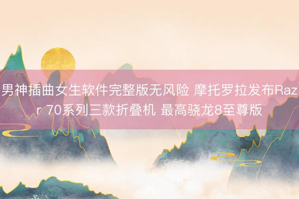男神插曲女生软件完整版无风险 摩托罗拉发布Razr 70系列三款折叠机 最高骁龙8至尊版